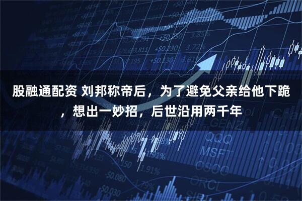 股融通配资 刘邦称帝后，为了避免父亲给他下跪，想出一妙招，后世沿用两千年