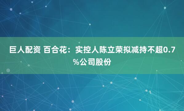 巨人配资 百合花：实控人陈立荣拟减持不超0.7%公司股份