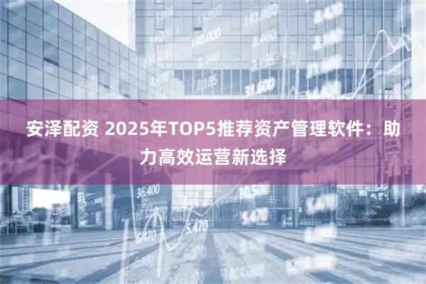 安泽配资 2025年TOP5推荐资产管理软件：助力高效运营新选择