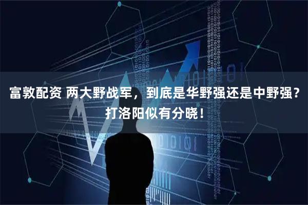 富敦配资 两大野战军，到底是华野强还是中野强？打洛阳似有分晓！