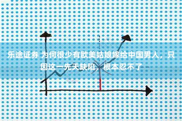 乐途证券 为何很少有欧美姑娘嫁给中国男人，只因这一先天缺陷，根本忍不了