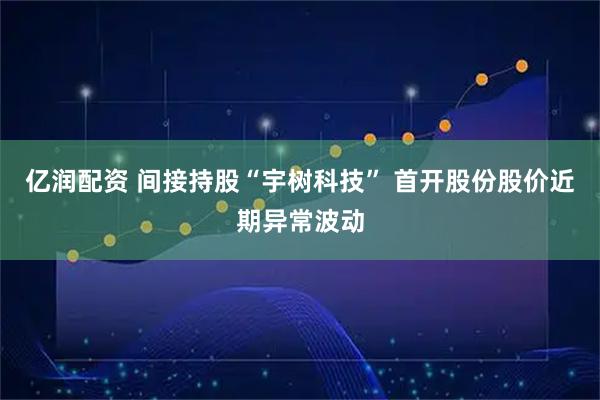 亿润配资 间接持股“宇树科技” 首开股份股价近期异常波动