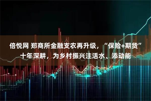 倍悦网 郑商所金融支农再升级，“保险+期货”十年深耕，为乡村振兴注活水、添动能