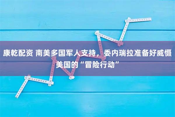 康乾配资 南美多国军人支持，委内瑞拉准备好威慑美国的“冒险行动”