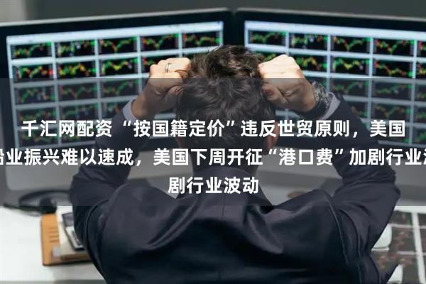 千汇网配资 “按国籍定价”违反世贸原则，美国造船业振兴难以速成，美国下周开征“港口费”加剧行业波动