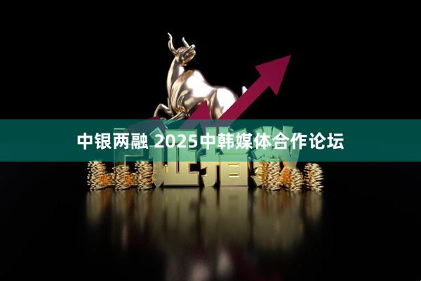 中银两融 2025中韩媒体合作论坛