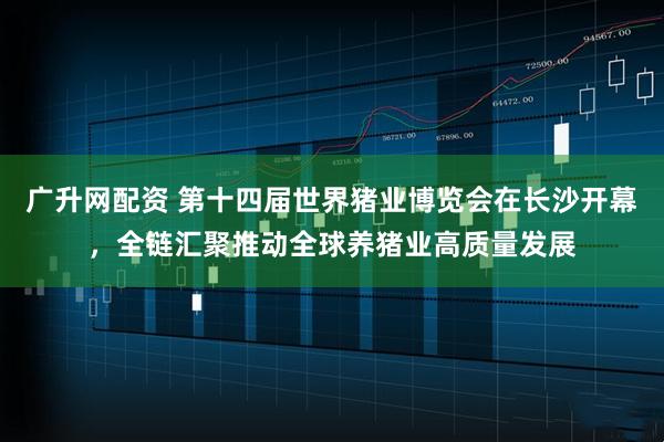 广升网配资 第十四届世界猪业博览会在长沙开幕，全链汇聚推动全球养猪业高质量发展