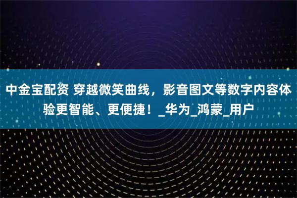 中金宝配资 穿越微笑曲线，影音图文等数字内容体验更智能、更便捷！_华为_鸿蒙_用户