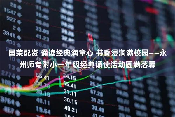 国荣配资 诵读经典润童心 书香浸润满校园——永州师专附小一年级经典诵读活动圆满落幕