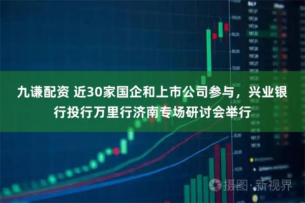 九谦配资 近30家国企和上市公司参与，兴业银行投行万里行济南专场研讨会举行