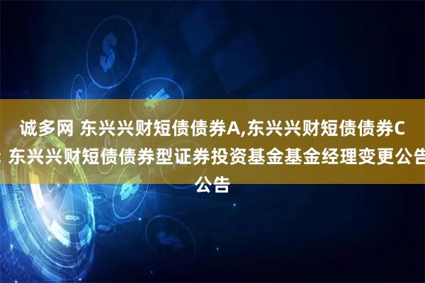 诚多网 东兴兴财短债债券A,东兴兴财短债债券C: 东兴兴财短债债券型证券投资基金基金经理变更公告
