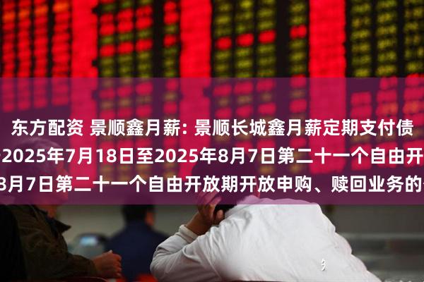 东方配资 景顺鑫月薪: 景顺长城鑫月薪定期支付债券型证券投资基金关于2025年7月18日至2025年8月7日第二十一个自由开放期开放申购、赎回业务的公告