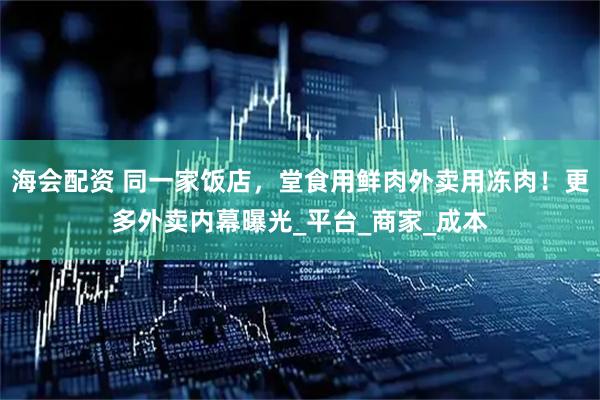 海会配资 同一家饭店，堂食用鲜肉外卖用冻肉！更多外卖内幕曝光_平台_商家_成本