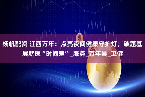 杨帆配资 江西万年：点亮夜间健康守护灯，破题基层就医“时间差”_服务_万年县_卫健