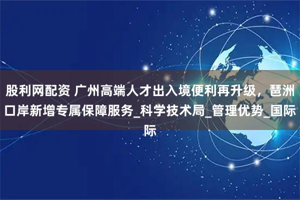 股利网配资 广州高端人才出入境便利再升级，琶洲口岸新增专属保障服务_科学技术局_管理优势_国际