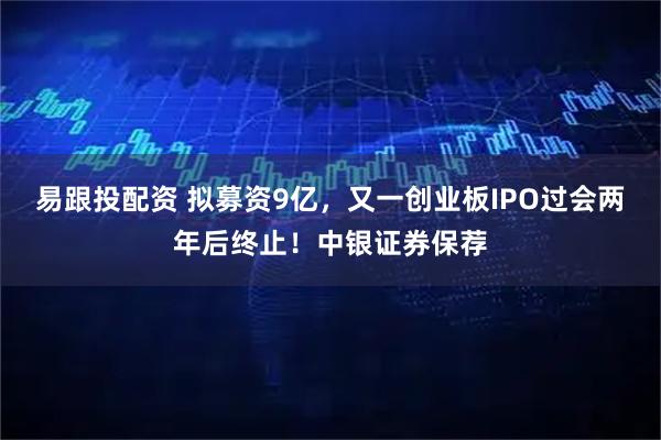 易跟投配资 拟募资9亿，又一创业板IPO过会两年后终止！中银证券保荐