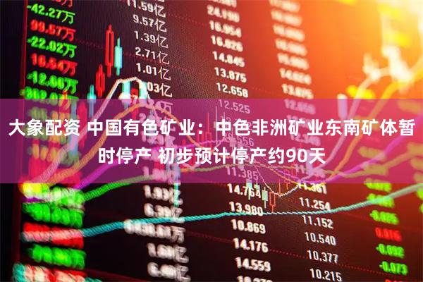 大象配资 中国有色矿业：中色非洲矿业东南矿体暂时停产 初步预计停产约90天