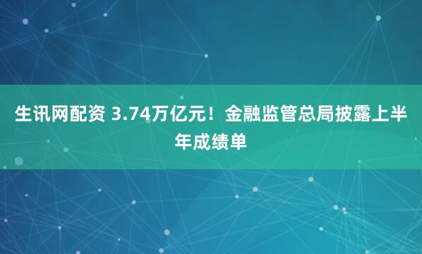 生讯网配资 3.74万亿元！金融监管总局披露上半年成绩单