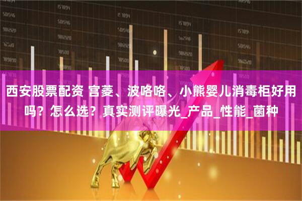 西安股票配资 宫菱、波咯咯、小熊婴儿消毒柜好用吗？怎么选？真实测评曝光_产品_性能_菌种