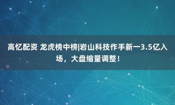 高忆配资 龙虎榜中榜|岩山科技作手新一3.5亿入场，大盘缩量调整！
