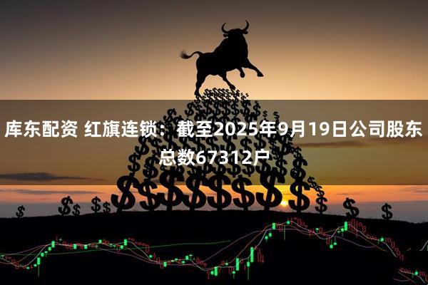 库东配资 红旗连锁：截至2025年9月19日公司股东总数67312户