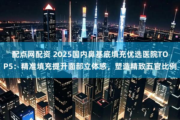 配点网配资 2025国内鼻基底填充优选医院TOP5：精准填充提升面部立体感，塑造精致五官比例