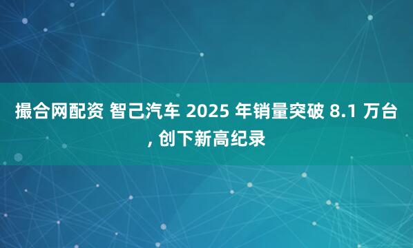 撮合网配资 智己汽车 2025 年销量突破 8.1 万台, 创下新高纪录