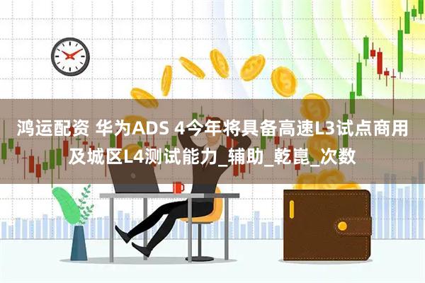 鸿运配资 华为ADS 4今年将具备高速L3试点商用及城区L4测试能力_辅助_乾崑_次数