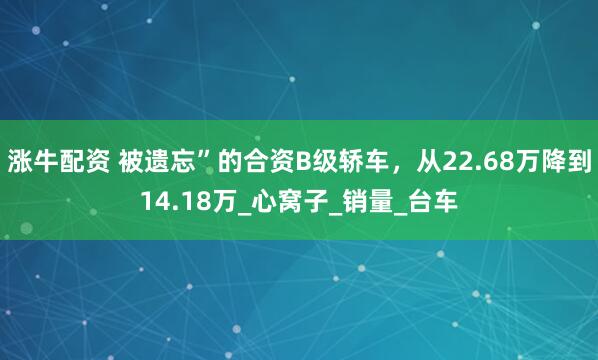涨牛配资 被遗忘”的合资B级轿车，从22.68万降到14.18万_心窝子_销量_台车