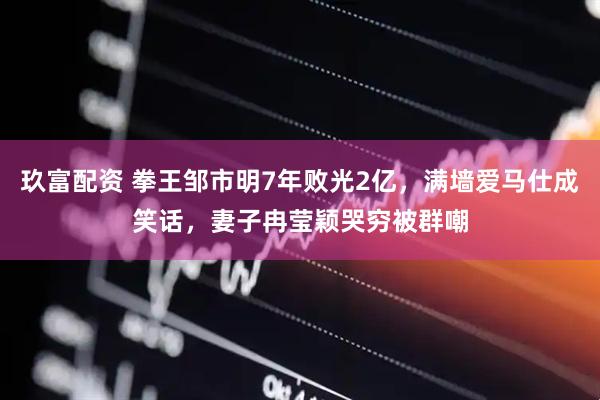 玖富配资 拳王邹市明7年败光2亿，满墙爱马仕成笑话，妻子冉莹颖哭穷被群嘲